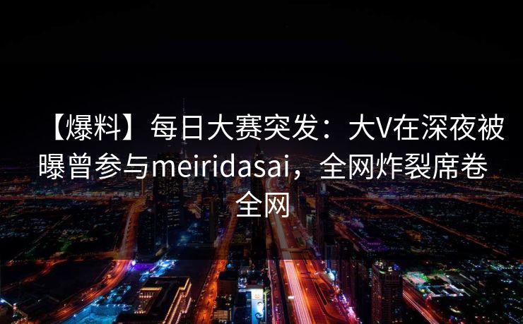 【爆料】每日大赛突发：大V在深夜被曝曾参与meiridasai，全网炸裂席卷全网