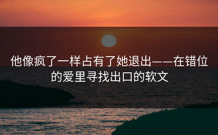 他像疯了一样占有了她退出——在错位的爱里寻找出口的软文