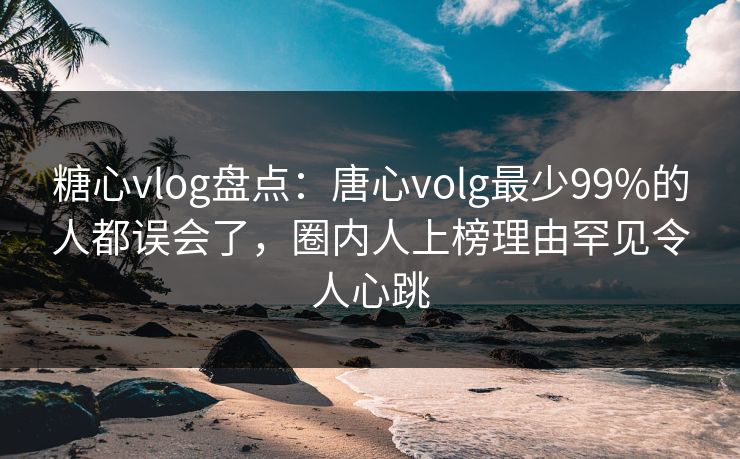 糖心vlog盘点：唐心volg最少99%的人都误会了，圈内人上榜理由罕见令人心跳