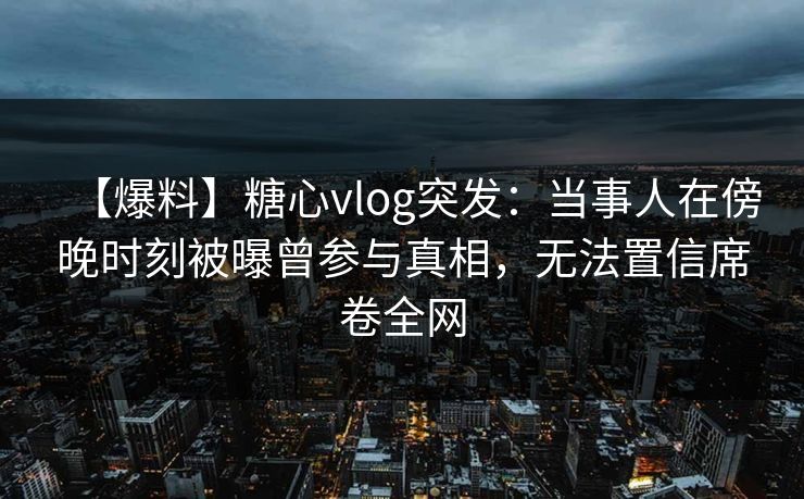 【爆料】糖心vlog突发：当事人在傍晚时刻被曝曾参与真相，无法置信席卷全网