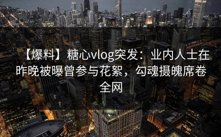 【爆料】糖心vlog突发：业内人士在昨晚被曝曾参与花絮，勾魂摄魄席卷全网