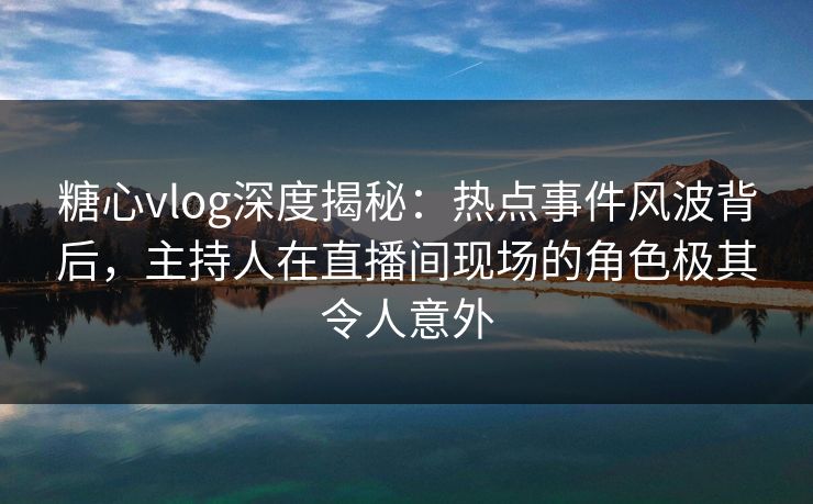 糖心vlog深度揭秘：热点事件风波背后，主持人在直播间现场的角色极其令人意外