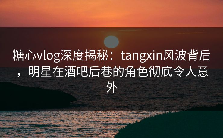 糖心vlog深度揭秘：tangxin风波背后，明星在酒吧后巷的角色彻底令人意外