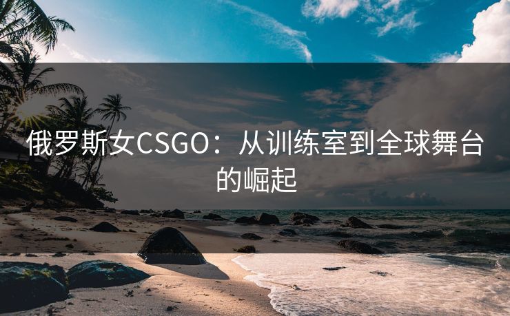 俄罗斯女CSGO：从训练室到全球舞台的崛起