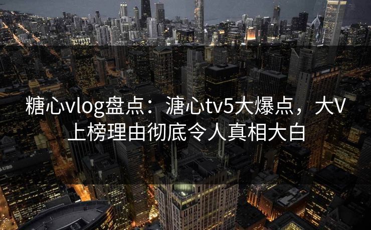 糖心vlog盘点：溏心tv5大爆点，大V上榜理由彻底令人真相大白