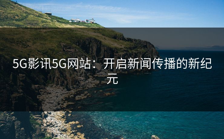 5G影讯5G网站：开启新闻传播的新纪元