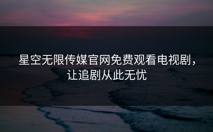 星空无限传媒官网免费观看电视剧，让追剧从此无忧