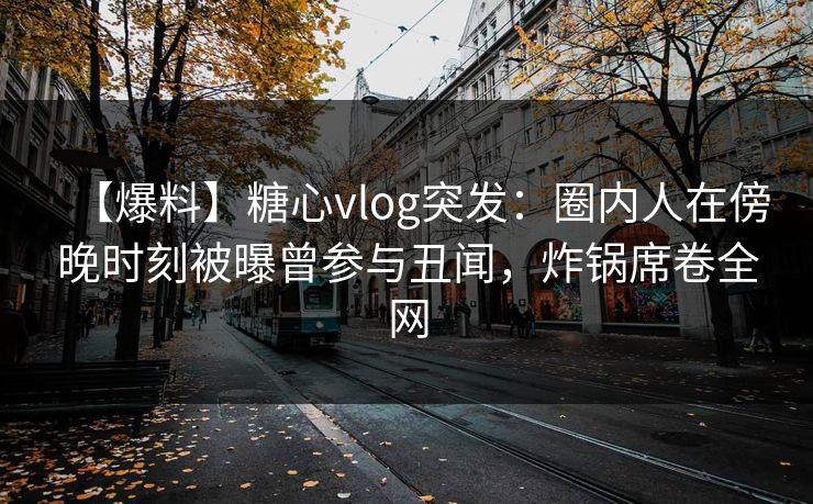 【爆料】糖心vlog突发：圈内人在傍晚时刻被曝曾参与丑闻，炸锅席卷全网