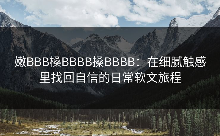 嫩BBB槡BBBB搡BBBB：在细腻触感里找回自信的日常软文旅程