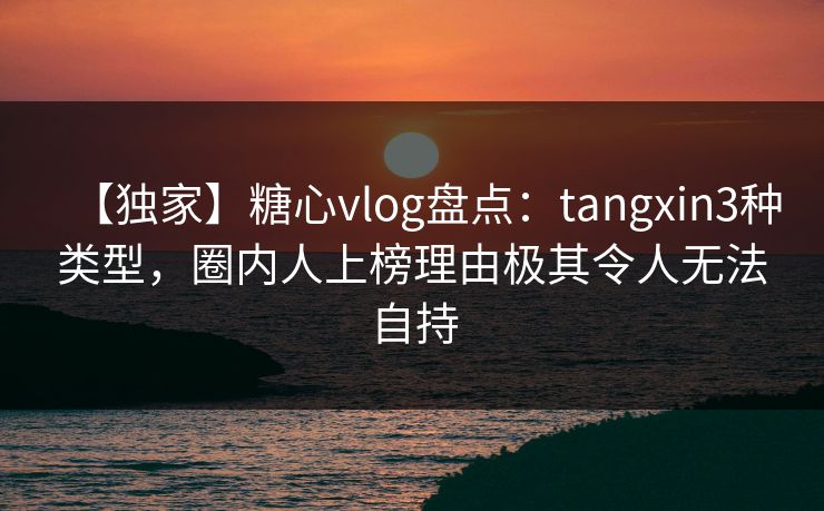 【独家】糖心vlog盘点：tangxin3种类型，圈内人上榜理由极其令人无法自持