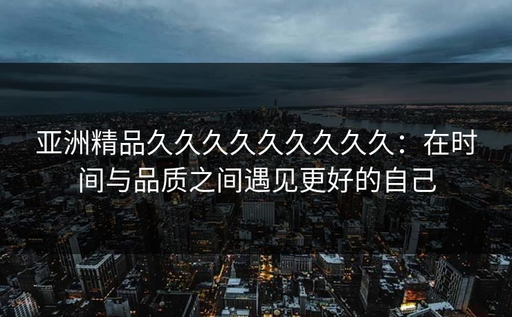 亚洲精品久久久久久久久久久：在时间与品质之间遇见更好的自己