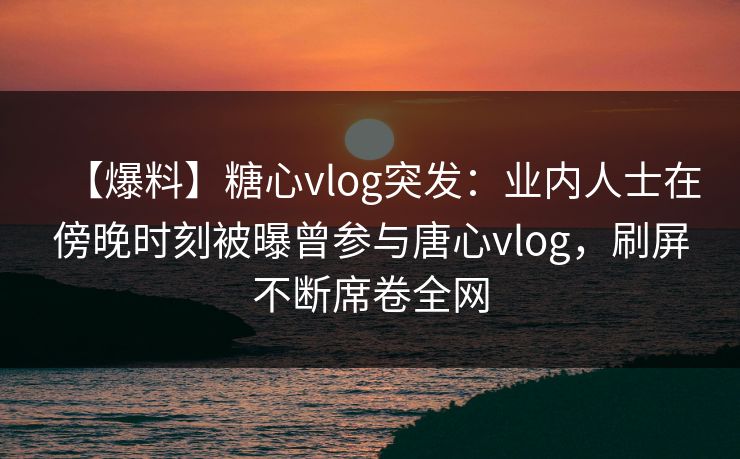 【爆料】糖心vlog突发：业内人士在傍晚时刻被曝曾参与唐心vlog，刷屏不断席卷全网