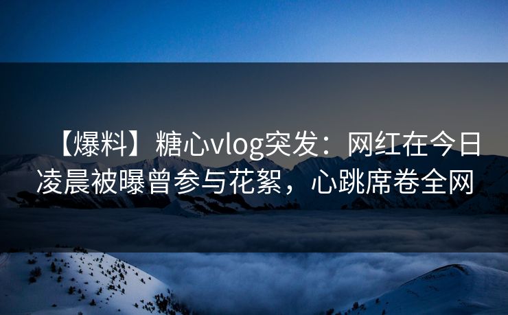 【爆料】糖心vlog突发：网红在今日凌晨被曝曾参与花絮，心跳席卷全网