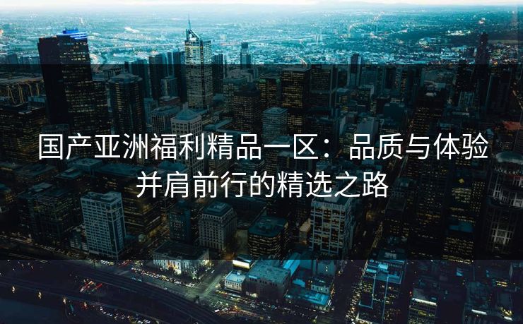 国产亚洲福利精品一区：品质与体验并肩前行的精选之路