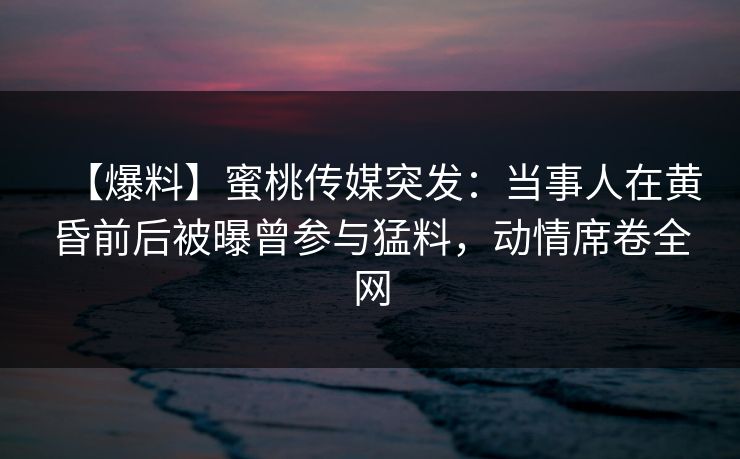【爆料】蜜桃传媒突发：当事人在黄昏前后被曝曾参与猛料，动情席卷全网