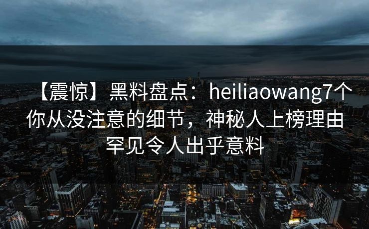 【震惊】黑料盘点：heiliaowang7个你从没注意的细节，神秘人上榜理由罕见令人出乎意料