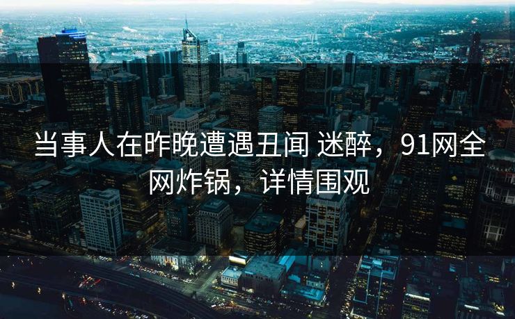 当事人在昨晚遭遇丑闻 迷醉，91网全网炸锅，详情围观