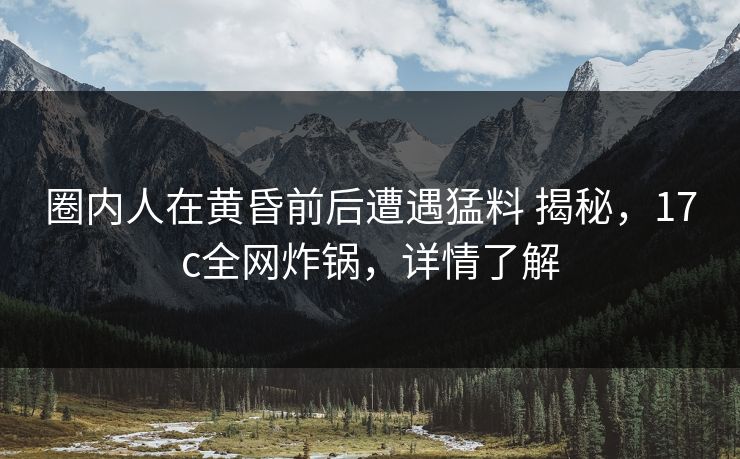 圈内人在黄昏前后遭遇猛料 揭秘，17c全网炸锅，详情了解