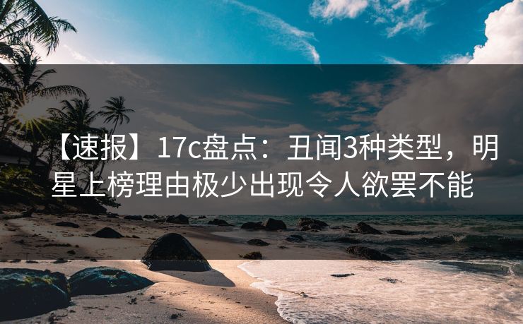 【速报】17c盘点：丑闻3种类型，明星上榜理由极少出现令人欲罢不能