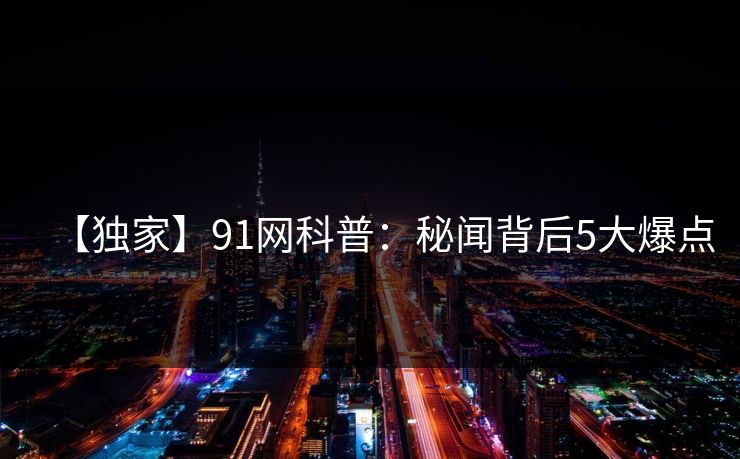 【独家】91网科普：秘闻背后5大爆点