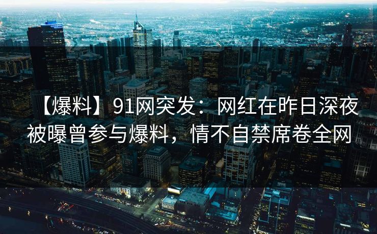 【爆料】91网突发：网红在昨日深夜被曝曾参与爆料，情不自禁席卷全网
