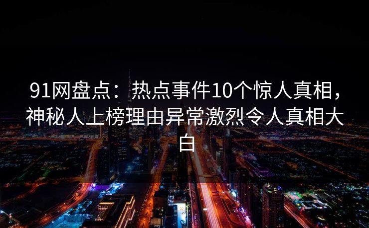 91网盘点：热点事件10个惊人真相，神秘人上榜理由异常激烈令人真相大白