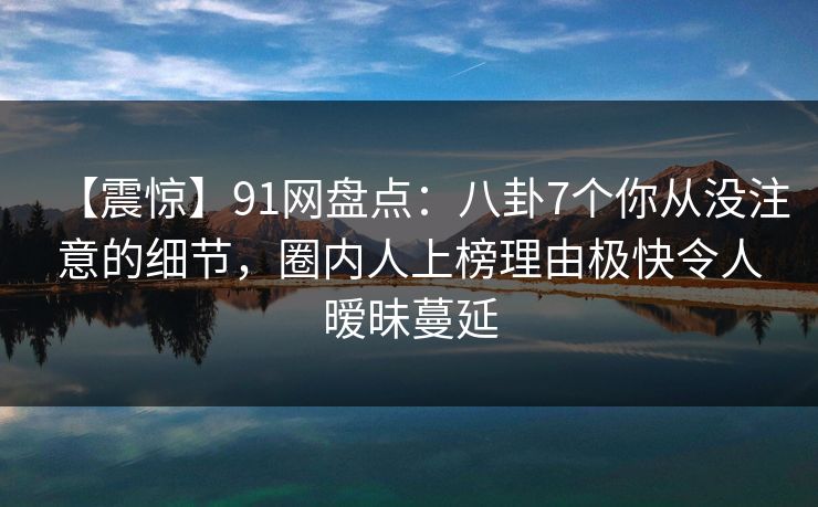 【震惊】91网盘点：八卦7个你从没注意的细节，圈内人上榜理由极快令人暧昧蔓延