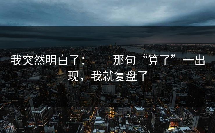 我突然明白了：——那句“算了”一出现，我就复盘了