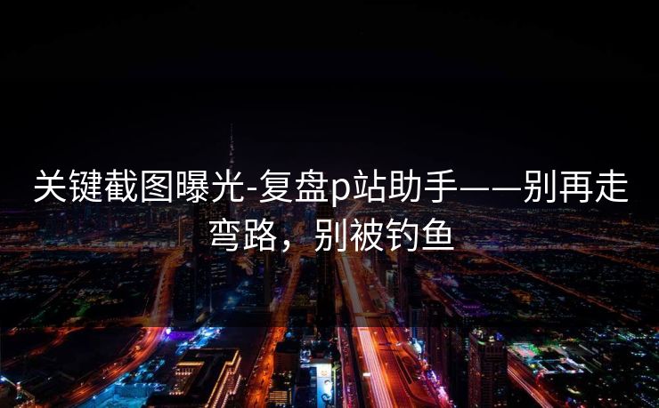 关键截图曝光-复盘p站助手——别再走弯路，别被钓鱼