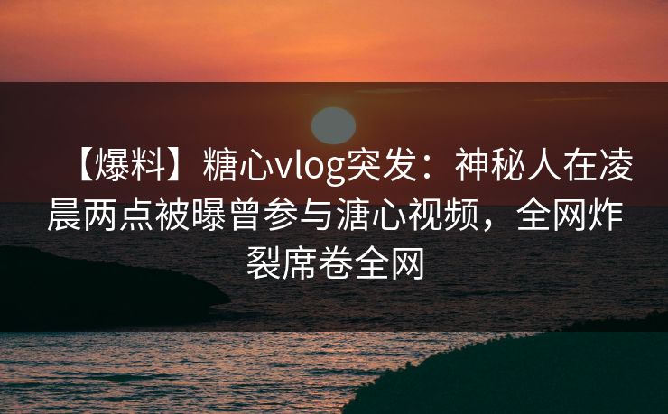 【爆料】糖心vlog突发：神秘人在凌晨两点被曝曾参与溏心视频，全网炸裂席卷全网