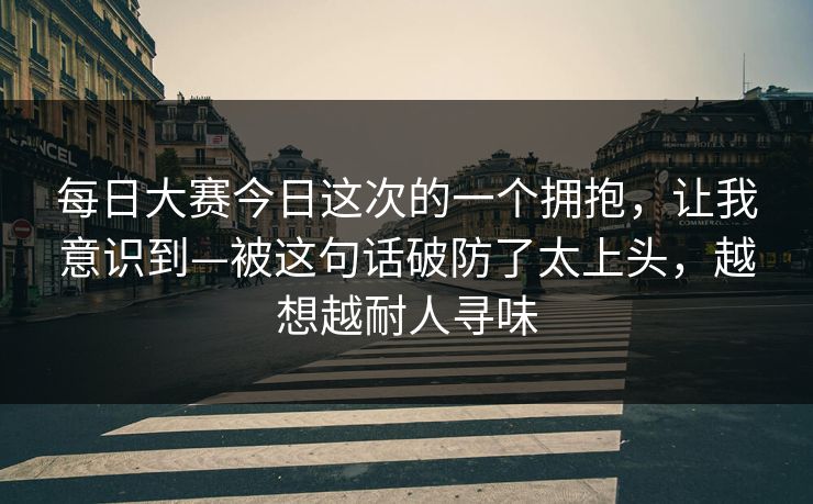 每日大赛今日这次的一个拥抱，让我意识到—被这句话破防了太上头，越想越耐人寻味