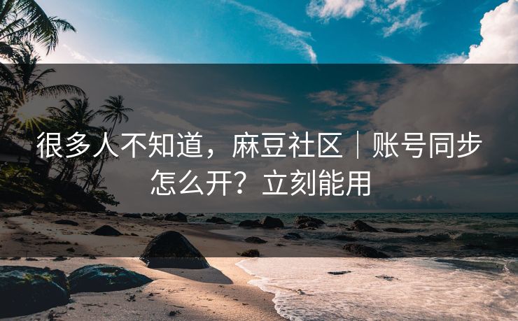 很多人不知道，麻豆社区｜账号同步怎么开？立刻能用
